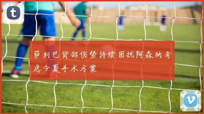 萨利巴背部伤势持续困扰阿森纳考虑今夏手术方案