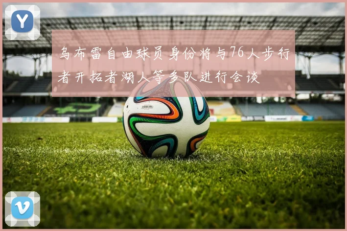乌布雷自由球员身份将与76人步行者开拓者湖人等多队进行会谈