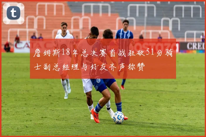 詹姆斯18年总决赛首战狂砍51分骑士副总经理与好友齐声称赞
