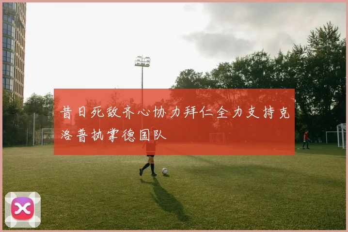 昔日死敌齐心协力拜仁全力支持克洛普执掌德国队