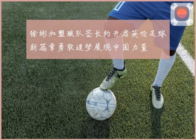 徐彬加盟狼队签长约开启英伦足球新篇章勇敢追梦展现中国力量