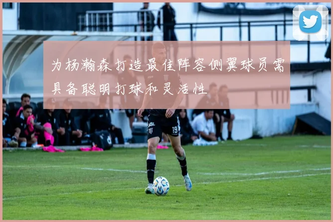 为杨瀚森打造最佳阵容侧翼球员需具备聪明打球和灵活性
