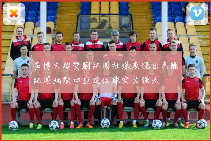 黄博文称赞蒯纪闻社媒表现出色蒯纪闻幽默回应定位球实力强大