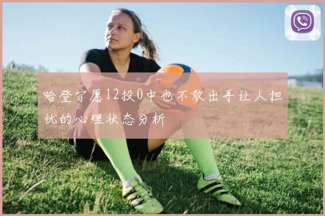 哈登宁愿12投0中也不敢出手让人担忧的心理状态分析