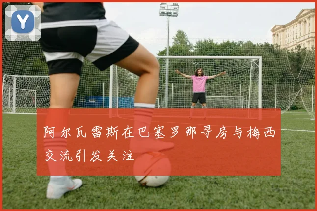 阿尔瓦雷斯在巴塞罗那寻房与梅西交流引发关注