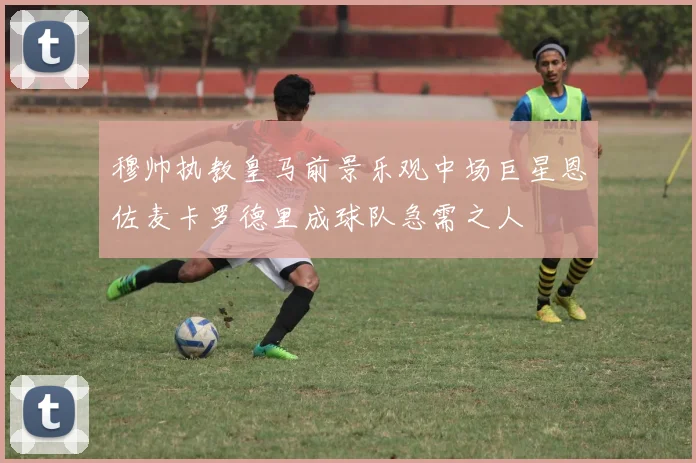 穆帅执教皇马前景乐观中场巨星恩佐麦卡罗德里成球队急需之人