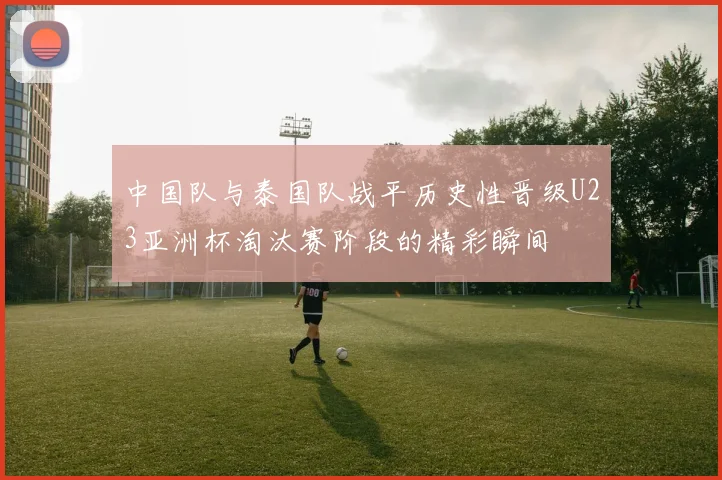中国队与泰国队战平历史性晋级U23亚洲杯淘汰赛阶段的精彩瞬间
