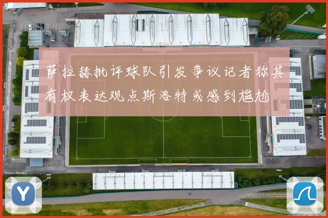 萨拉赫批评球队引发争议记者称其有权表达观点斯洛特或感到尴尬